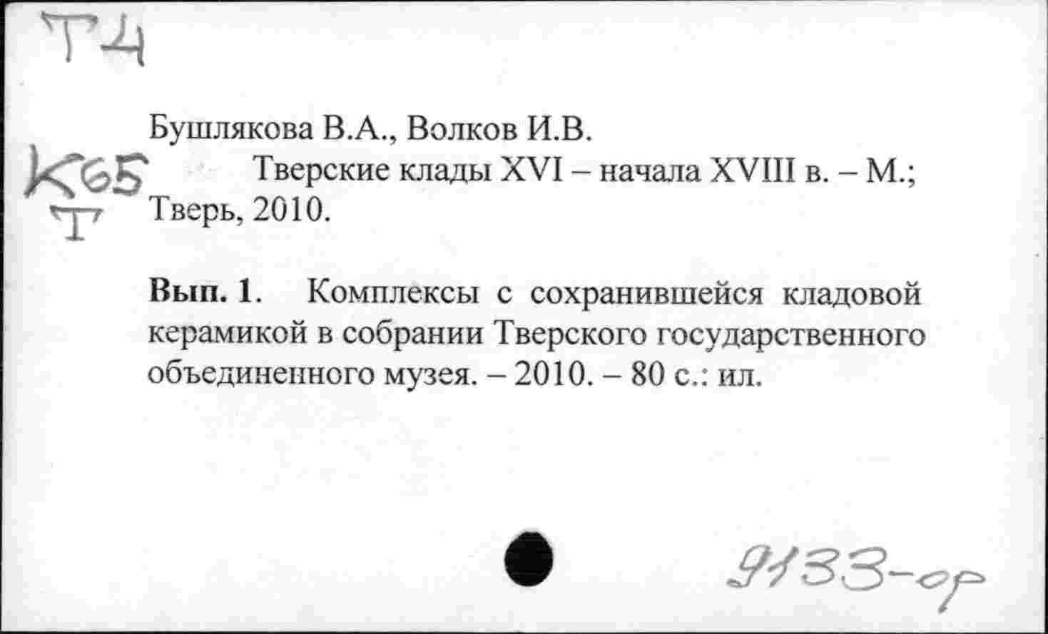 ﻿Бушлякова В.А., Волков И.В.
Тверские клады XVI - начала XVIII в. - М.; Тверь, 2010.
Вып. 1. Комплексы с сохранившейся кладовой керамикой в собрании Тверского государственного объединенного музея. - 2010. - 80 с.: ил.